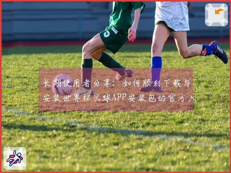 长期使用者分享:如何顺利下载与安装世界杯买球APP安装包的官方入口说明
